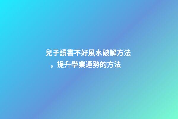 兒子讀書不好風水破解方法，提升學業運勢的方法